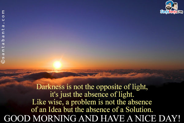 Darkness is not the opposite of light, it's just the absence of light.<br />
Like wise, a problem is not the absence of an Idea but the  absence of a Solution.<br />
Good Morning and Have a Nice Day!