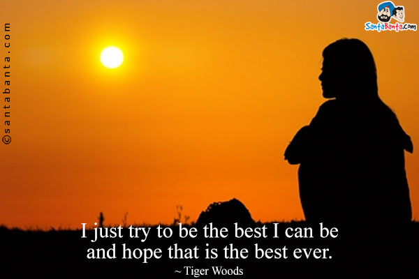 I just try to be the best I can be and hope that is the best ever.