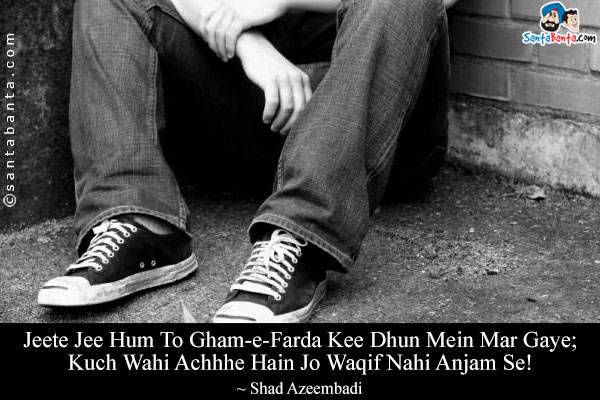 Jeete Jee Hum To Gham-e-Farda Kee Dhun Mein Mar Gaye;<br/>
Kuch Wahi Achhhe Hain Jo Waqif Nahi Anjam Se!<br/><br/>

Translation:<br/>
Gham-e-Farda = Tomorrow's Sorrow