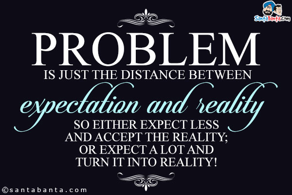 Problem is just the distance between expectation and reality.<br/>
So either expect less and accept the reality;<br />
Or expect a lot and turn it into reality!