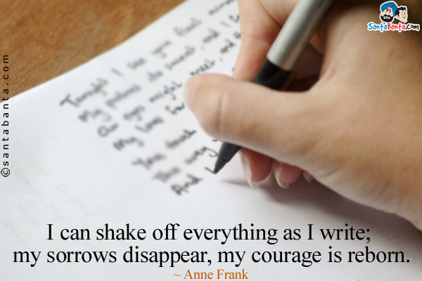 I can shake off everything as I write; my sorrows disappear, my courage is reborn.