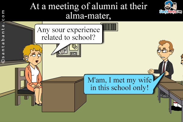 At a meeting of alumni at their alma-mater, a teacher asked the students, `Any sour experience related to school?`<br />
A student relied, `M'am, I met my wife in this school only!