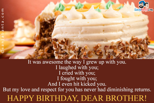 It was awesome the way I grew up with you.<br />
I laughed with you;<br />
I cried with you;<br />
I fought with you;<br />
And I even hit kicked you.<br />
But my love and respect for you has never had diminishing returns.<br />
Happy Birthday, Dear Brother!