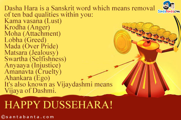 Dasha Hara is a Sanskrit word which means removal of ten bad qualities within you:<br />
Kama vasana (Lust)<br />
Krodha (Anger)<br />
Moha (Attachment)<br />
Lobha (Greed)<br />
Mada (Over Pride)<br />
Matsara (Jealousy)<br />
Swartha (Selfishness)<br />
Anyaaya (Injustice)<br />
Amanavta (Cruelty)<br />
Ahankara (Ego)<br />
It's also known as Vijaydashmi means Vijaya of Dashmi.<br />
Happy Dussehara!