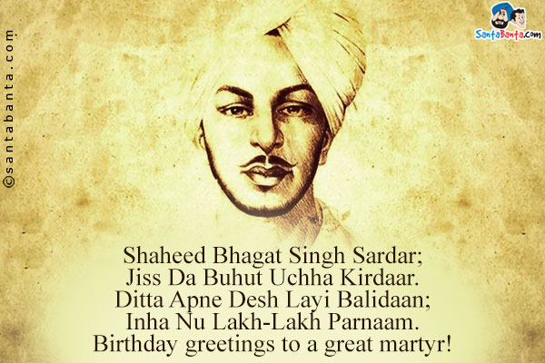 Shaheed Bhagat Singh Sardar;<br />
Jiss Da Buhut Uchha Kirdaar.<br />
Ditta Apne Desh Layi Balidaan;<br />
Inha Nu Lakh-Lakh Parnaam.<br />
Birthday greetings to a great martyr!



