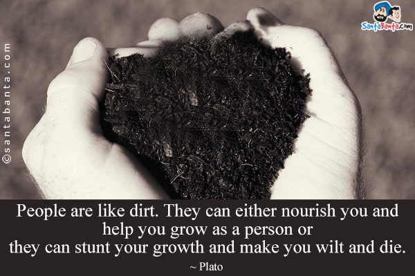 People are like dirt. They can either nourish you and help you grow as a person or they can stunt your growth and make you wilt and die.