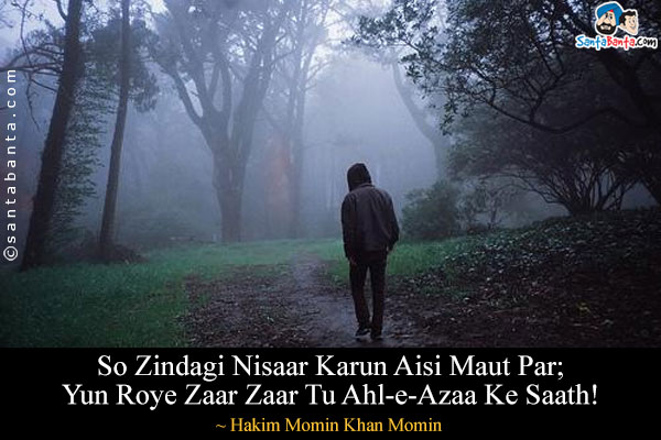 So Zindagi Nisaar Karun Aisi Maut Par;<br/>
Yun Roye Zaar Zaar Tu Ahl-e-Azaa Ke Saath!<br/><br/>

Meaning:<br/>
Ahl-e-Azaa = Mourners