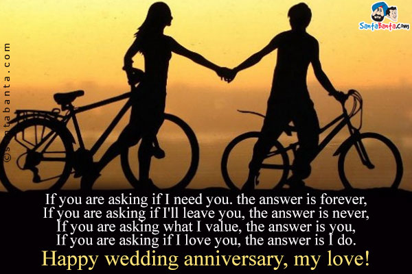 If you are asking if I need you. the answer is forever,<br/>
If you are  asking if I'll leave you, the answer is never,<br/>
If you are asking what I value, the answer is you,<br/>
If you are  asking if I love you, the answer is I do.<br/>
Happy wedding anniversary, my love!