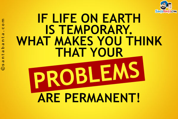 If life on Earth is temporary. What makes you think that your problems are permanent!