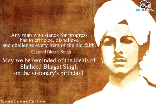 Any man who stands for progress has to criticize, disbelieve and challenge every item of the old faith.
~ Shaheed Bhagat Singh<br />
May we be reminded of the ideals of Shaheed Bhagat Singh on the visionary's birthday! 
