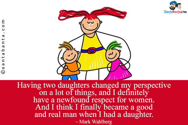 Having two daughters changed my perspective on a lot of things, and I definitely have a newfound respect for women. And I think I finally became a good and real man when I had a daughter.