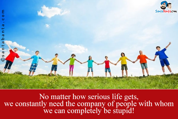 No matter how serious life gets, we constantly need the company of people with whom we can completely be stupid!