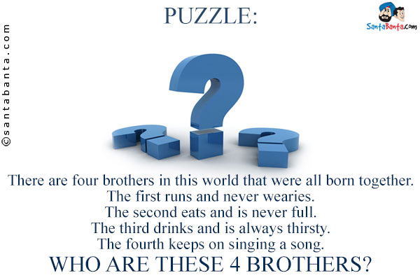 There are four brothers in this world that were all born together.<br/>
The first runs and never wearies.<br/>
The second eats and is never full.<br/>
The third drinks and is always thirsty.<br/> 
The fourth keeps on singing a song.<br/>
Who are these 4 brothers?