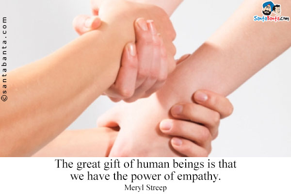 The great gift of human beings is that we have the power of empathy.