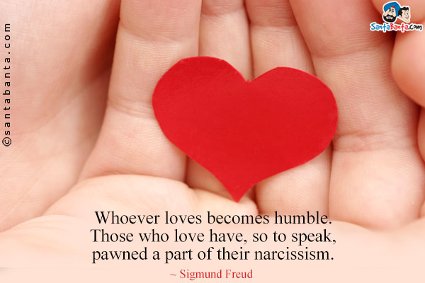 Whoever loves becomes humble. Those who love have, so to speak, pawned a part of their narcissism.