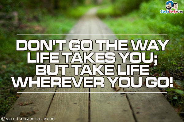 Don't go the way life takes you;<br />
But take life wherever you go!