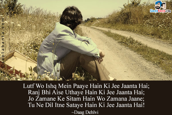 Lutf Wo Ishq Mein Paaye Hain Ki Jee Jaanta Hai;<br/>
Ranj Bhi Aise Uthaye Hain Ki Jee Jaanta Hai;<br/>
Jo Zamane Ke Sitam Hain Wo Zamana Jaane;<br/>
Tu Ne Dil Itne Sataye Hain Ki Jee Jaanta Hai!