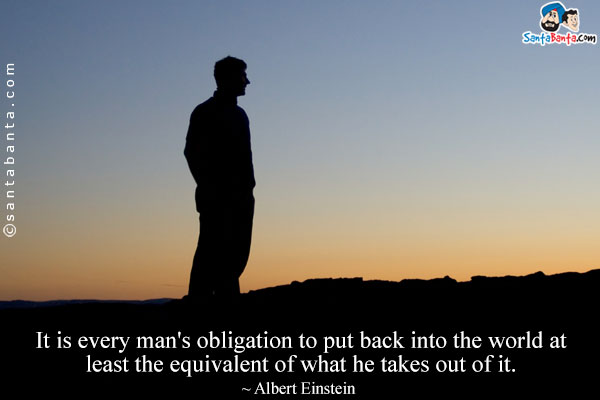 It is every man's obligation to put back into the world at least the equivalent of what he takes out of it.