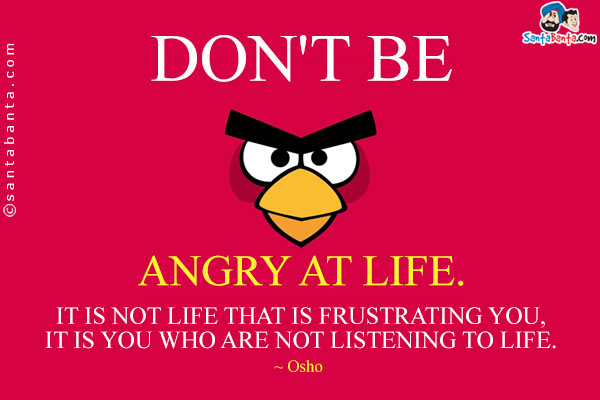 Don't be angry at life. It is not life that is frustrating you, it is you who are not listening to life.