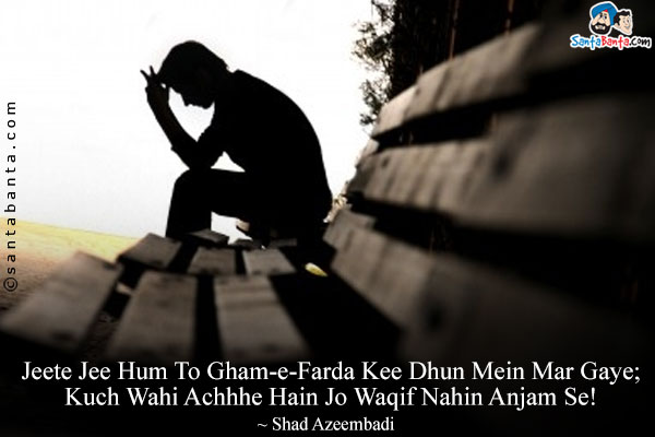 Jeete Jee Hum To Gham-e-Farda Kee Dhun Mein Mar Gaye;<br/>
Kuch Wahi Achhhe Hain Jo Waqif Nahin Anjam Se!<br/><br/>

Meaning:<br/>
Gham-e-Farda = Tomorrow's Sorrow