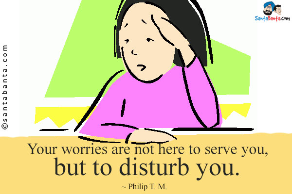 Your worries are not here to serve you, but to disturb you.