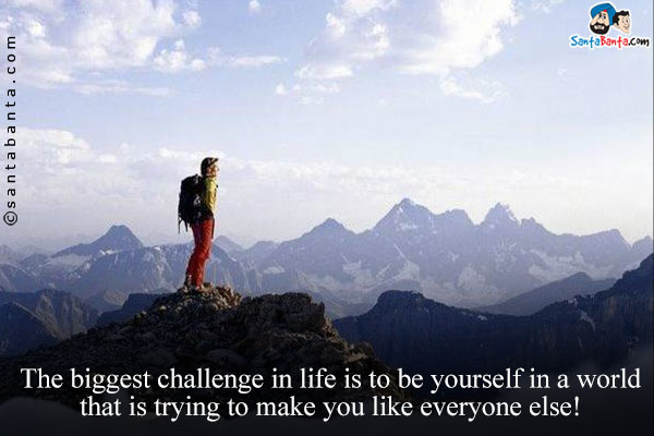 The biggest challenge in life is to be yourself in a world
that is trying to make you like everyone else!