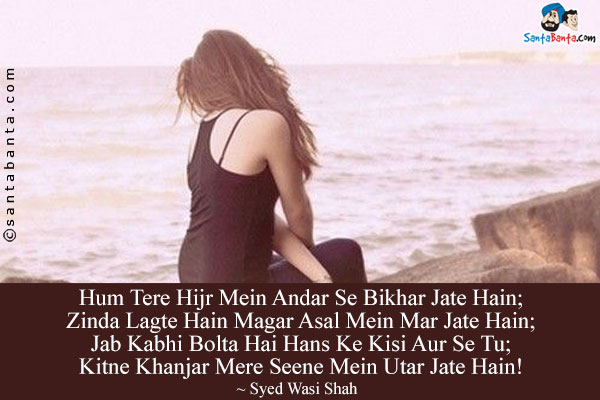 Hum Tere Hijr Mein Andar Se Bikhar Jate Hain;<br/>
Zinda Lagte Hain Magar Asal Mein Mar Jate Hain;<br/>
Jab Kabhi Bolta Hai Hans Ke Kisi Aur Se Tu;<br/>
Kitne Khanjar Mere Seene Mein Utar Jate Hain!