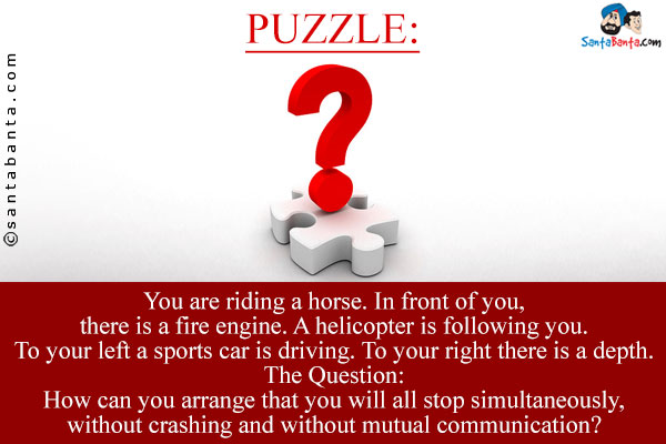 You are riding a horse. In front of you, there is a fire engine. A helicopter is following you. To your left a sports car is driving. To your right there is a depth.<br />
The Question: How can you arrange that you will all stop simultaneously, without crashing and without mutual communication?