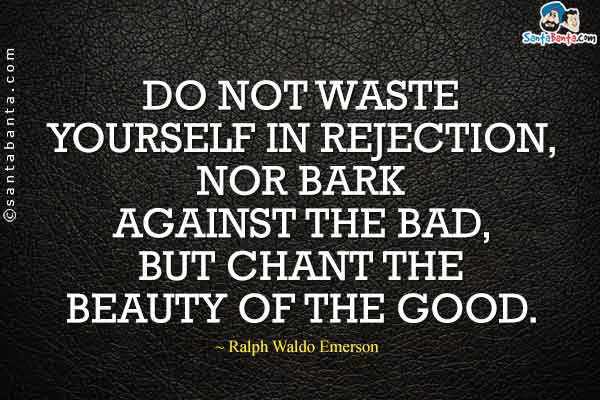 Do not waste yourself in rejection, nor bark against the bad, but chant the beauty of the good.