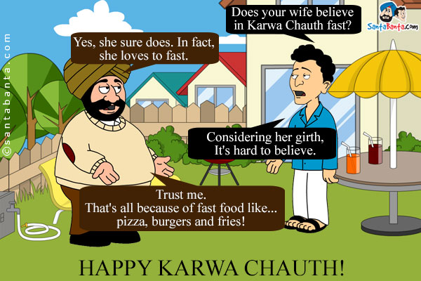 Banta: Does your wife believe in Karwa Chauth fast?<br/>
Santa: Yes, she sure does. In fact, she loves to fast.<br/>
Banta (confused): Considering her girth, It's hard to believe.<br/>
Santa: Trust me. That's all because of fast food like... pizza, burgers and fries!<br/>
Happy Karwa Chauth!