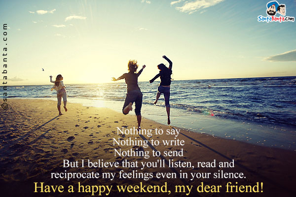 Nothing to say<br/>

Nothing to write<br/>

Nothing to send<br/>

But I believe that you'll listen, read and reciprocate my feelings even in your silence.<br/>

Have a happy weekend, my dear friend!