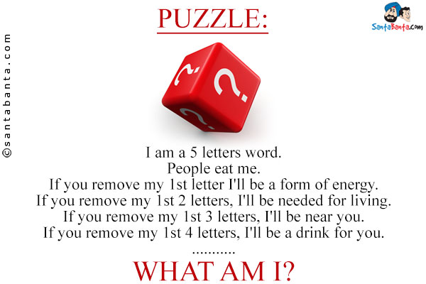 I am a 5 letters word.<br/>
People eat me.<br/>
If you remove my 1st letter I'll be a form of energy.<br/>
If you remove my 1st 2 letters, I'll be needed for living.<br/>
If you remove my 1st 3 letters, I'll be near you.<br/>
If you remove my 1st 4 letters, I'll be a drink for you.<br/>
.<br/>
.<br/>
.<br/>
What am I?