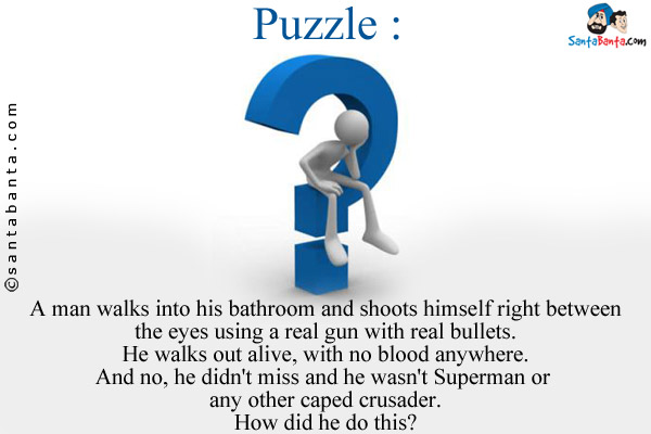 A man walks into his bathroom and shoots himself right between the eyes using a real gun with real bullets.<br/>
He walks out alive, with no blood anywhere.<br/>
And no, he didn't miss and he wasn't Superman or any other caped crusader.<br/>
How did he do this?