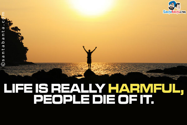 Life is really harmful, people die of it.