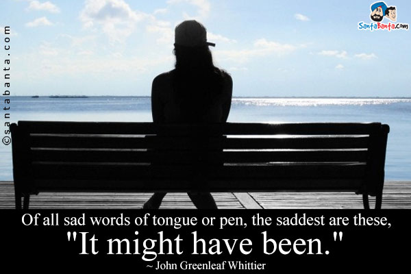 Of all sad words of tongue or pen, the saddest are these, `It might have been.`