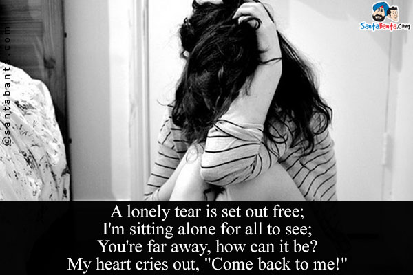 A lonely tear is set out free;<br/>
I'm sitting alone for all to see;<br/>
You're far away, how can it be?<br/>
My heart cries out, `Come back to me!`