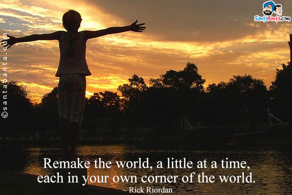 Remake the world, a little at a time, each in your own corner of the world.