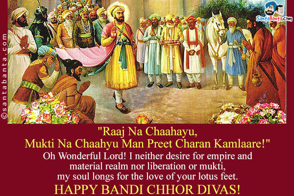 `Raaj Na Chaahayu, Mukti Na Chaahyu
Man Preet Charan Kamlaare!` <br/><br/>

Oh Wonderful Lord! I neither desire for empire and material realm nor liberation or mukti, my soul longs for the love of your lotus feet.<br/>

Happy Bandi Chhor Divas!