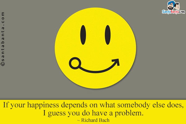 If your happiness depends on what somebody else does, I guess you do have a problem.