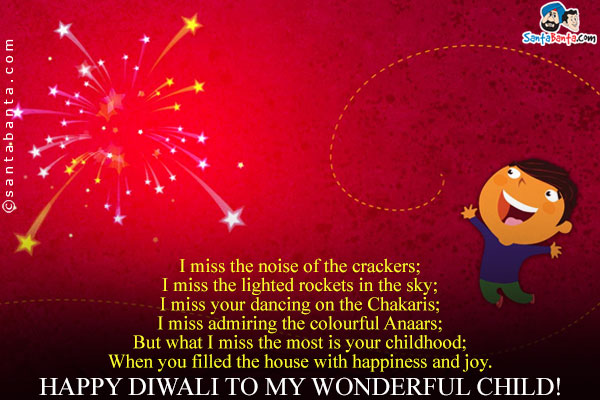 I miss the noise of the crackers;<br/>
I miss the lighted rockets in the sky;<br/>
I miss your dancing on the Chakaris;<br/>
I miss admiring the colourful Anaars;<br/>
But what I miss the most is your childhood;<br/>
When you filled the house with happiness and joy.<br/>
Happy Diwali to my wonderful child!