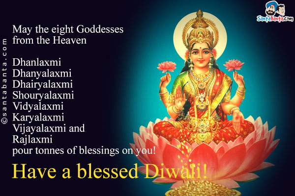 May the eight Goddesses from the Heaven<br/>
Dhanlaxmi<br/>
Dhanyalaxmi<br/>
Dhairyalaxmi<br/>
Shouryalaxmi<br/>
Vidyalaxmi<br/>
Karyalaxmi<br/>
Vijayalaxmi and<br/>
Rajlaxmi<br/>
pour tonnes of blessings on you!<br/>
Have a blessed Diwali!