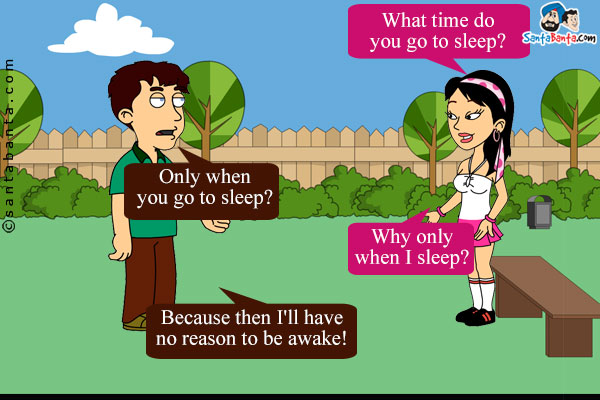 Girl:  What time do you go to sleep?<br/>
Boy: Only when you go to sleep?<br/>
Girl: Why only when I sleep?<br/>
Boy: Because then I'll have no reason to be awake!