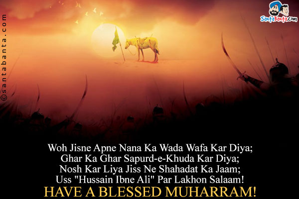 Woh Jisne Apne Nana Ka Wada Wafa Kar Diya;<br />
Ghar Ka Ghar Sapurd-e-Khuda Kar Diya;<br />
Nosh Kar Liya Jiss Ne Shahadat Ka Jaam;<br />
Uss `Hussain Ibne Ali` Par Lakhon Salaam!<br />
Have a blessed Muharram!