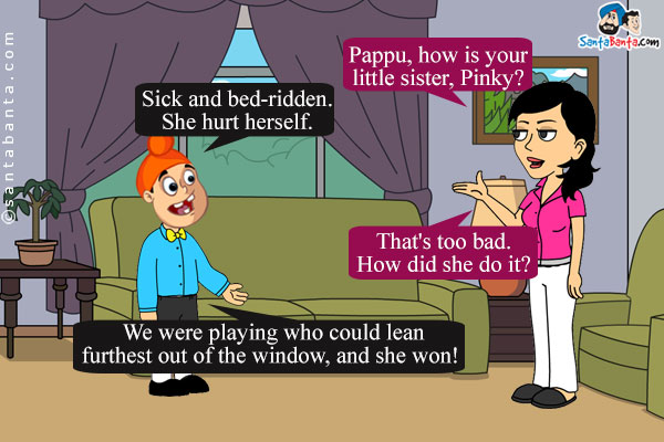 Preeto: Pappu, how is your little sister, Pinky?<br />
Pappu: Sick and bed-ridden. She hurt herself.<br />
Preeto: That's too bad. How did she do it?<br />
Pappu: We were playing who could lean furthest out of the window, and she won!
