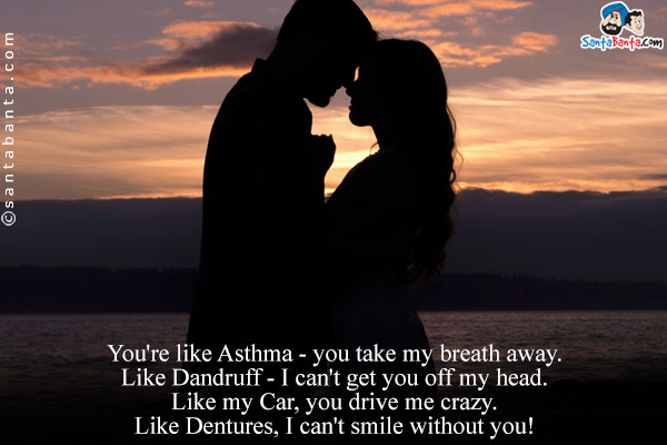 You're like Asthma - you take my breath away.<br/>

Like Dandruff - I can't get you off my head.<br/>

Like my Car, you drive me crazy.<br/>
Like Dentures, I can't smile without you!