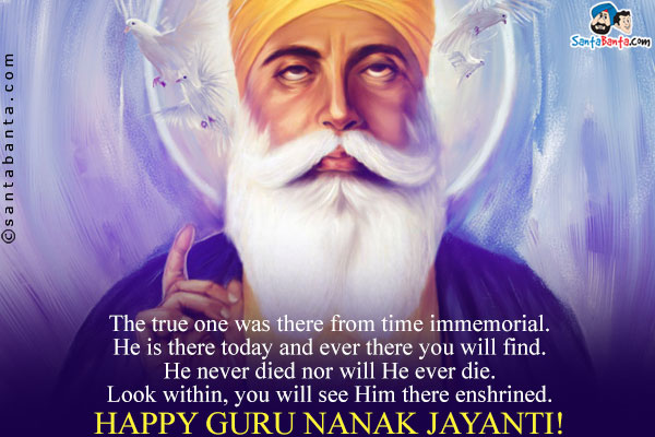 The true one was there from time immemorial.<br/>
He is there today and ever there you will find.<br/>
He never died nor will He ever die.<br/>
Look within, you will see Him there enshrined.<br/>
Happy Guru Nanak Jayanti!