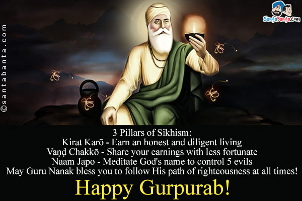 3 Pillars of Sikhism:<br />
Kirat Karō - Earn an honest and diligent living<br />
Vaṇḍ Chakkō - Share your earnings with less fortunate<br />
Naam Japo - Meditate God's name to control 5 evils<br />
May Guru Nanak bless you to follow His path of righteousness at all times!<br />
Happy Gurpurab!