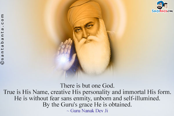 There is but one God. True is His Name, creative His personality and immortal His form. He is without fear sans enmity, unborn and self-illumined. By the Guru's grace He is obtained.