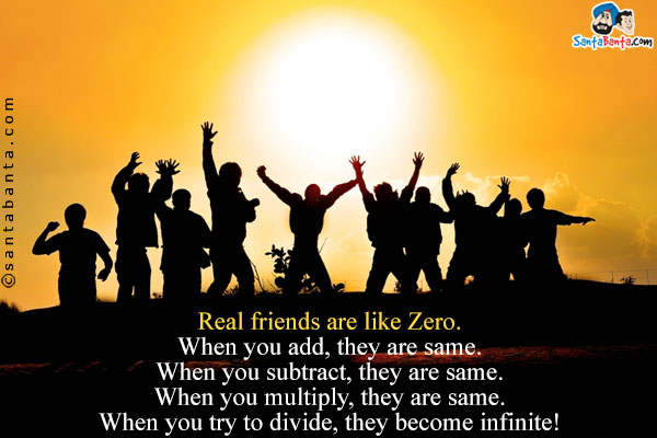 Real friends are like Zero.<br/>
When you add, they are same.<br/>
When you subtract, they are same.<br/>
When you multiply, they are same.<br/>
When you try to divide, they become infinite!