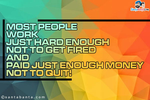 Most people work just hard enough not to get fired and paid just enough money not to quit!